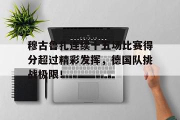  穆古鲁扎连续十五场比赛得分超过精彩发挥，德国队挑战极限！